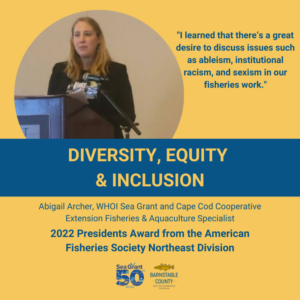 Abigail Archer, our Woods Hole Oceanographic Institution Sea Grant Extension Fisheries & Aquaculture Specialist, received the 2023 American Fisheries Society (AFS) Northeast Division President’s Award for leading a monthly diversity, equity and inclusion (DEI) discussion in 2021-2022 and for 16 years of service to the AFS in various capacities.