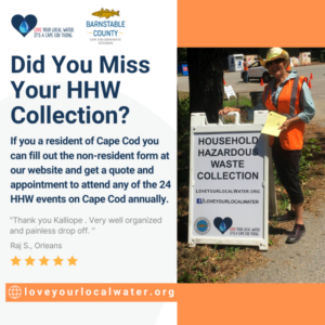 Are you a resident of Cape Cod but cannot attend your own town's HHW event? Don't miss out! Fill out the non-resident form and get a quote and appointment to attend any of the 24 HHW events on Cape Cod annually. Find the form at our website www.loveyourlocalwater.org