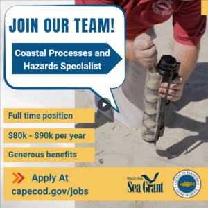 Extension and Woods Hole Oceanographic Institution Sea Grant are accepting applications for the position of a full-time Coastal Processes and Hazards Specialist to provide professional, technical management, research, outreach and educational work related to coastal and shoreline processes, coastal geology/ecology, and issues related to coastal hazards. Master’s degree in coastal geology or related physical science field. $80,030.86 - $90,075.75 per year commensurate with experience plus a generous benefits package. Apply here www.capecod.gov/jobs.