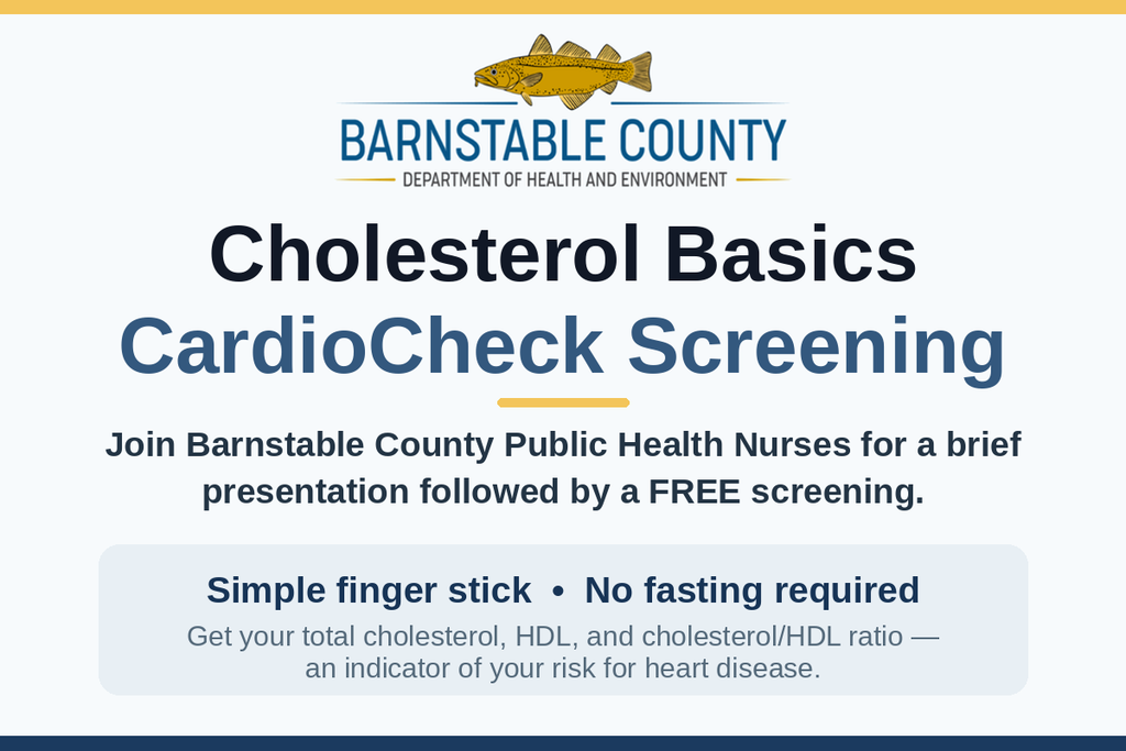 Barnstable County Department of Health and Environment graphic: Cholesterol Basics, CardioCheck Screening. Join Barnstable County Public Health Nurses for a brief presentation followed by a free screening. Simple finger stick, no fasting required. Get your total cholesterol, HDL, and cholesterol/HDL ratio — an indicator of your risk for heart disease.
